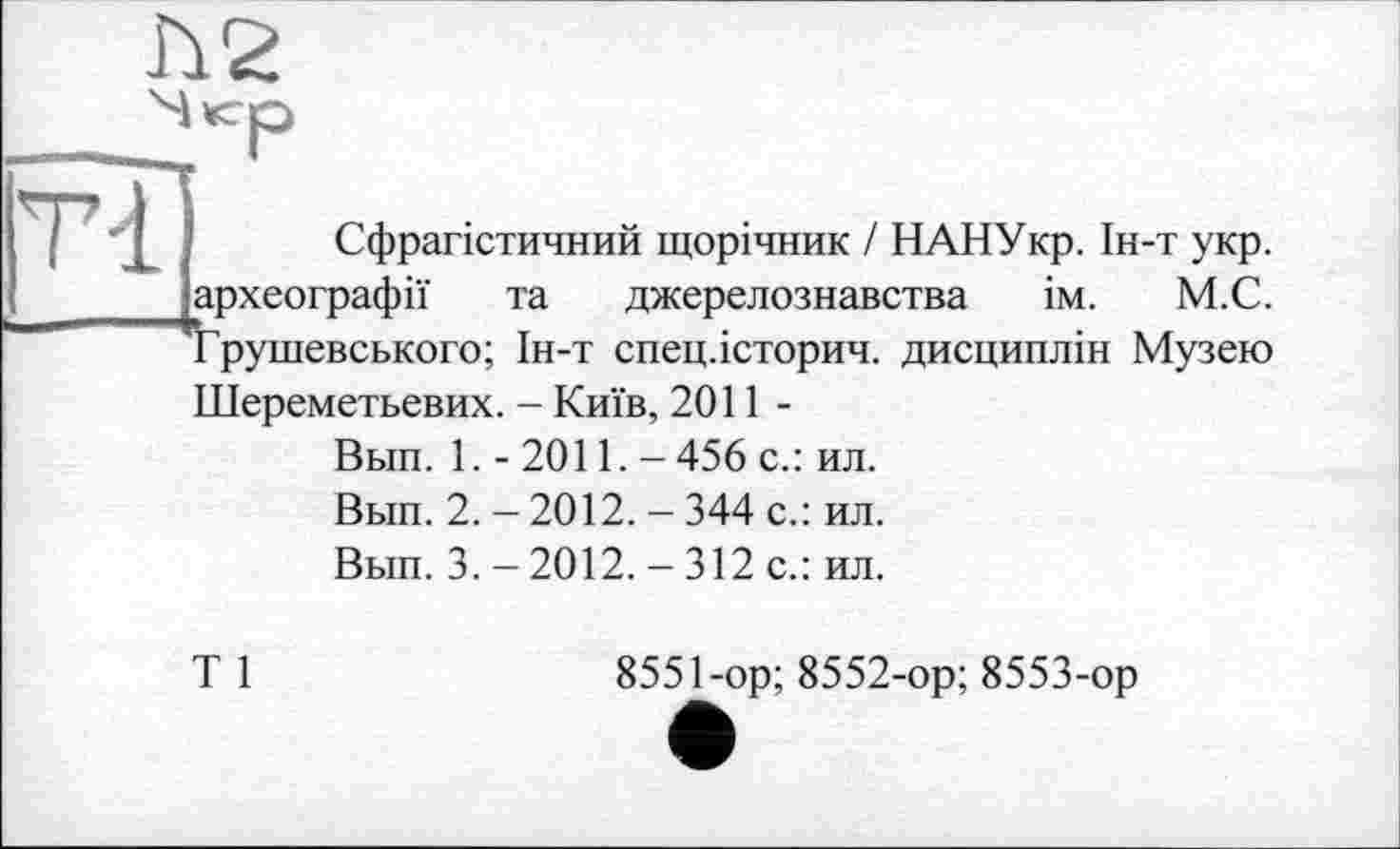 ﻿
Tl
1
Сфрагістичний щорічник / НАНУкр. Ін-т укр. археографії та джерелознавства ім. М.С. Грушевського; Ін-т спец.історич. дисциплін Музею
Шереметьевих. - Київ, 2011-
Вып. 1. - 2011. - 456 с.: ил.
Вып. 2. - 2012. - 344 с.: ил.
Вьш. 3. - 2012. - 312 с.: ил.
Т 1
8551-ор; 8552-ор;8553-ор